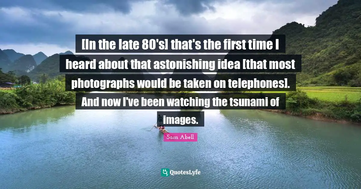 Sam Abell Quotes: "[In the late 80's] that's the first time I heard about that astonishing idea [that most photographs would be taken on telephones]. And now I've been watching the tsunami of images."