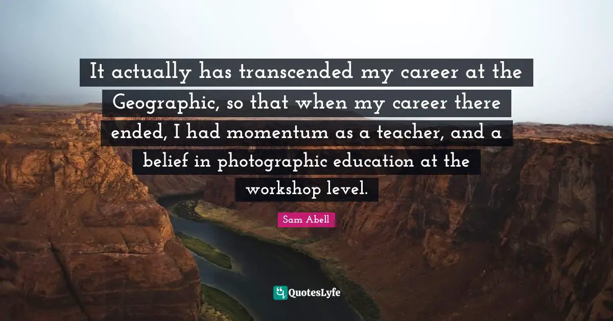 Sam Abell Quotes: "It actually has transcended my career at the Geographic, so that when my career there ended, I had momentum as a teacher, and a belief in photographic education at the workshop level."