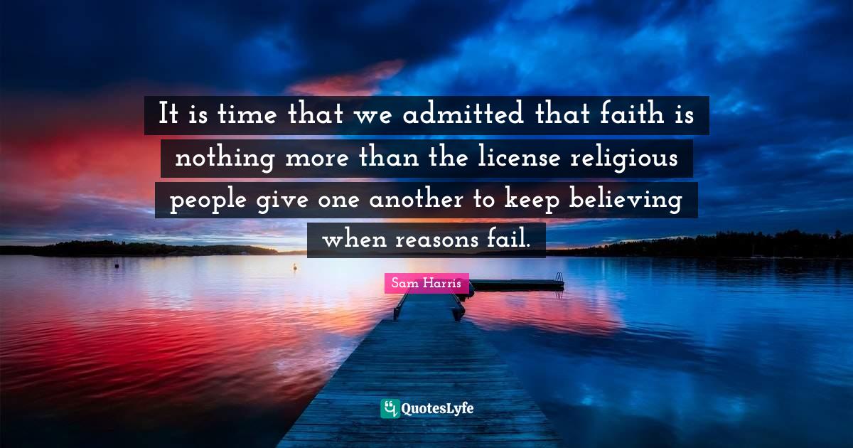 Keep Believing Quotes: "It is time that we admitted that faith is nothing more than the license religious people give one another to keep believing when reasons fail."