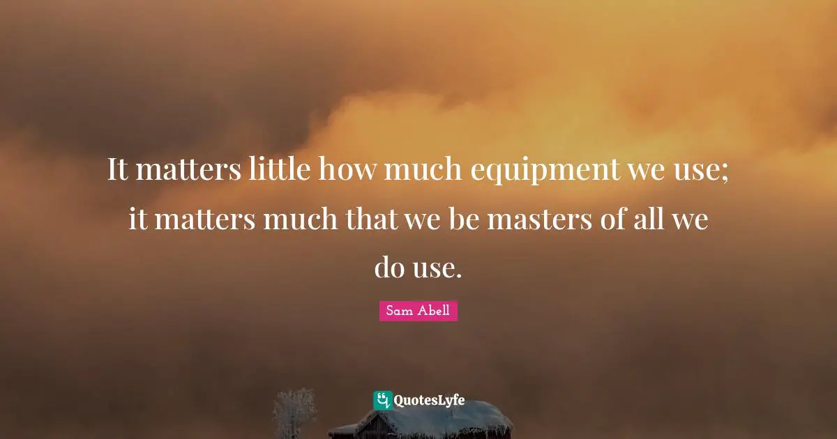 It matters little how much equipment we use; it matters much that we be masters of all we do use.