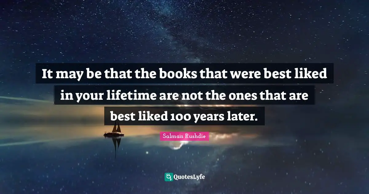 It may be that the books that were best liked in your lifetime are not the ones that are best liked 100 years later.