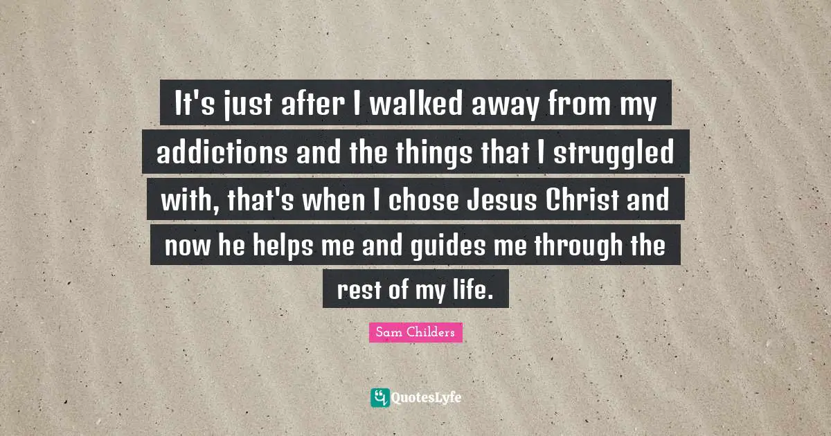 It's just after I walked away from my addictions and the things that I struggled with, that's when I chose Jesus Christ and now he helps me and guides me through the rest of my life.