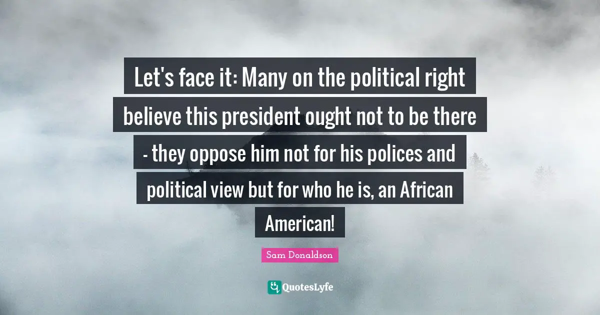 Let's face it: Many on the political right believe this president ought not to be there - they oppose him not for his polices and political view but for who he is, an African American!