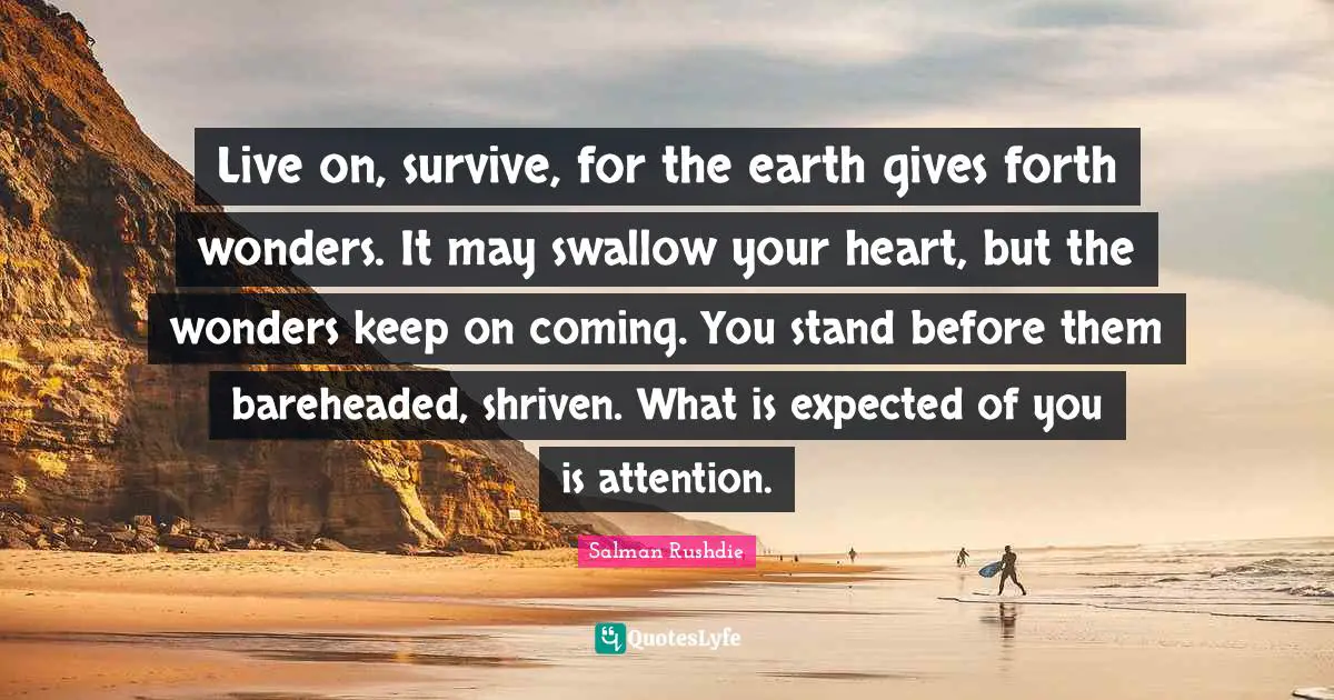 Live on, survive, for the earth gives forth wonders. It may swallow your heart, but the wonders keep on coming. You stand before them bareheaded, shriven. What is expected of you is attention.