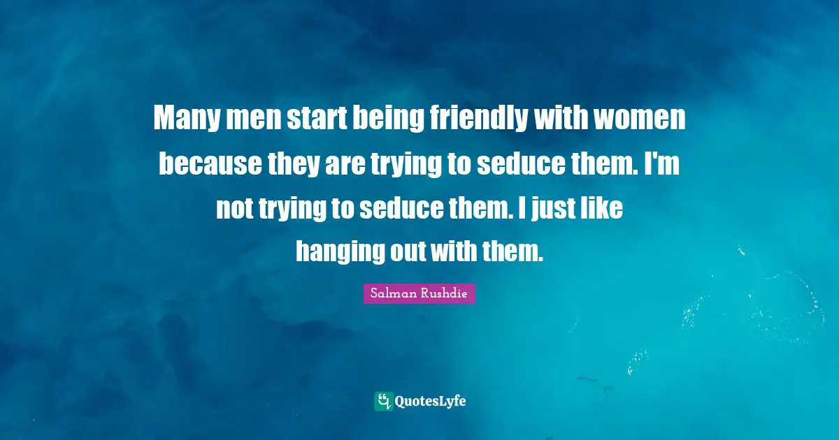 Many men start being friendly with women because they are trying to seduce them. I'm not trying to seduce them. I just like hanging out with them.