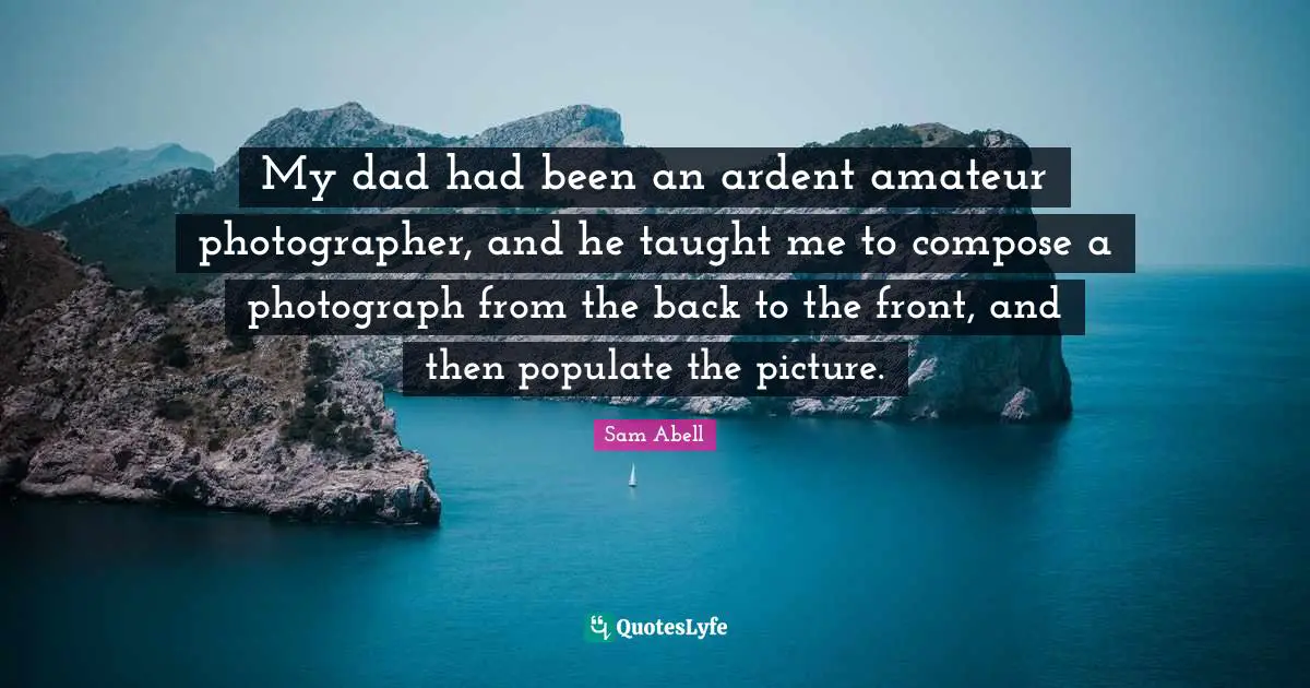 Sam Abell Quotes: "My dad had been an ardent amateur photographer, and he taught me to compose a photograph from the back to the front, and then populate the picture."