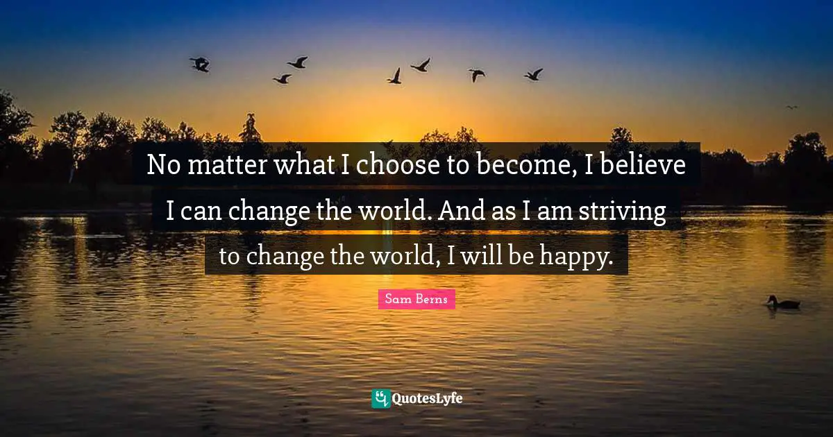 No matter what I choose to become, I believe I can change the world. And as I am striving to change the world, I will be happy.