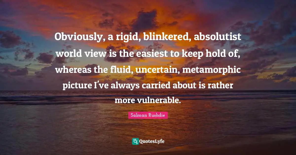 Obviously, a rigid, blinkered, absolutist world view is the easiest to keep hold of, whereas the fluid, uncertain, metamorphic picture I've always carried about is rather more vulnerable.