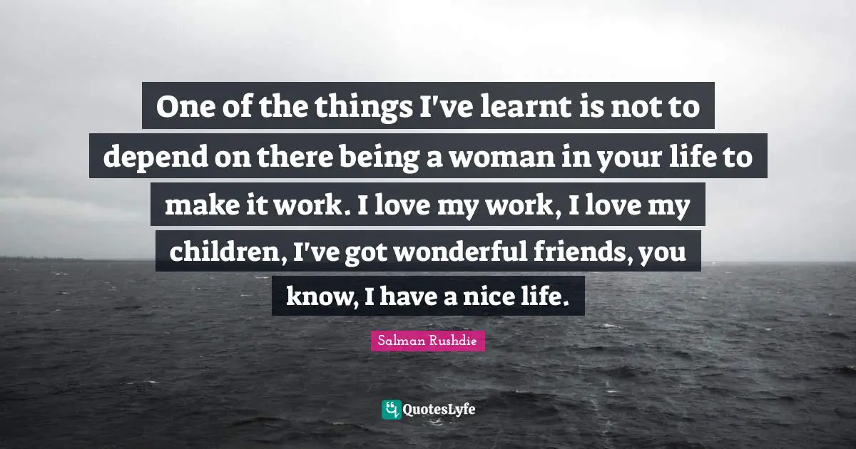 One of the things I've learnt is not to depend on there being a woman in your life to make it work. I love my work, I love my children, I've got wonderful friends, you know, I have a nice life.