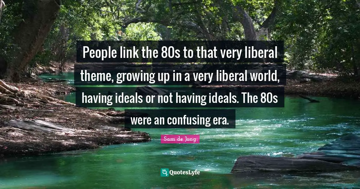 People link the 80s to that very liberal theme, growing up in a very liberal world, having ideals or not having ideals. The 80s were an confusing era.