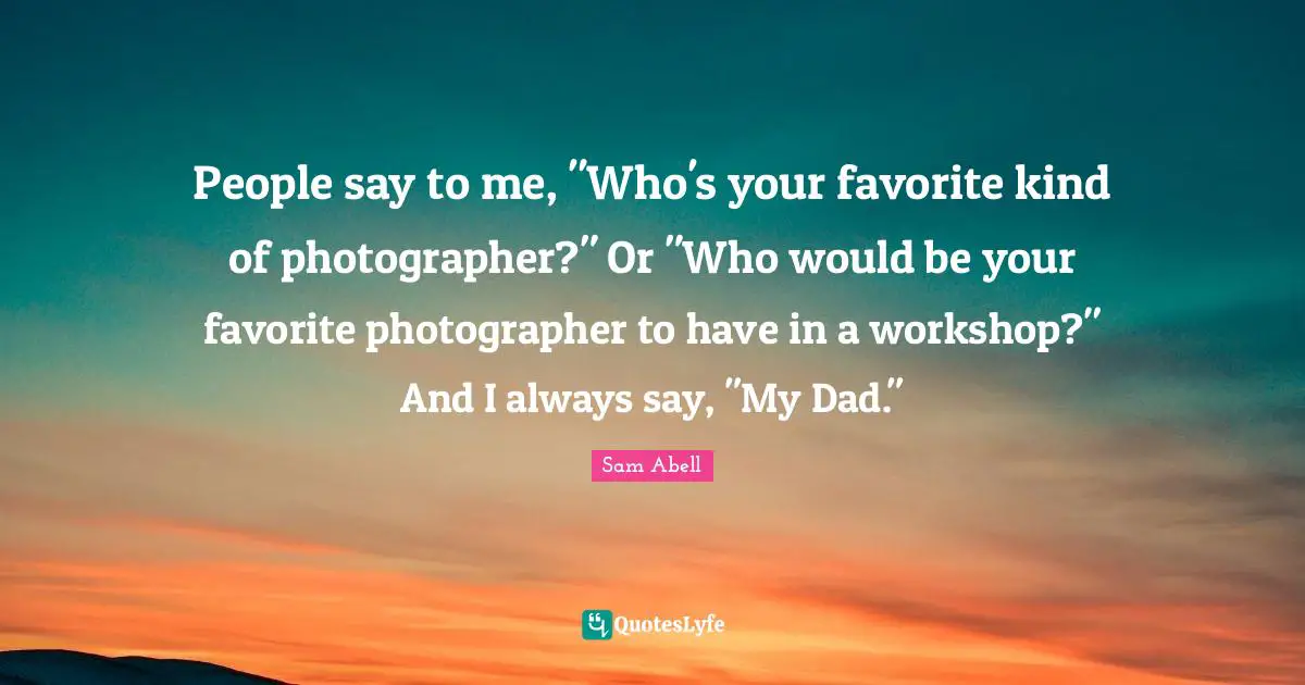 Sam Abell Quotes: "People say to me, "Who's your favorite kind of photographer?" Or "Who would be your favorite photographer to have in a workshop?" And I always say, "My Dad.""