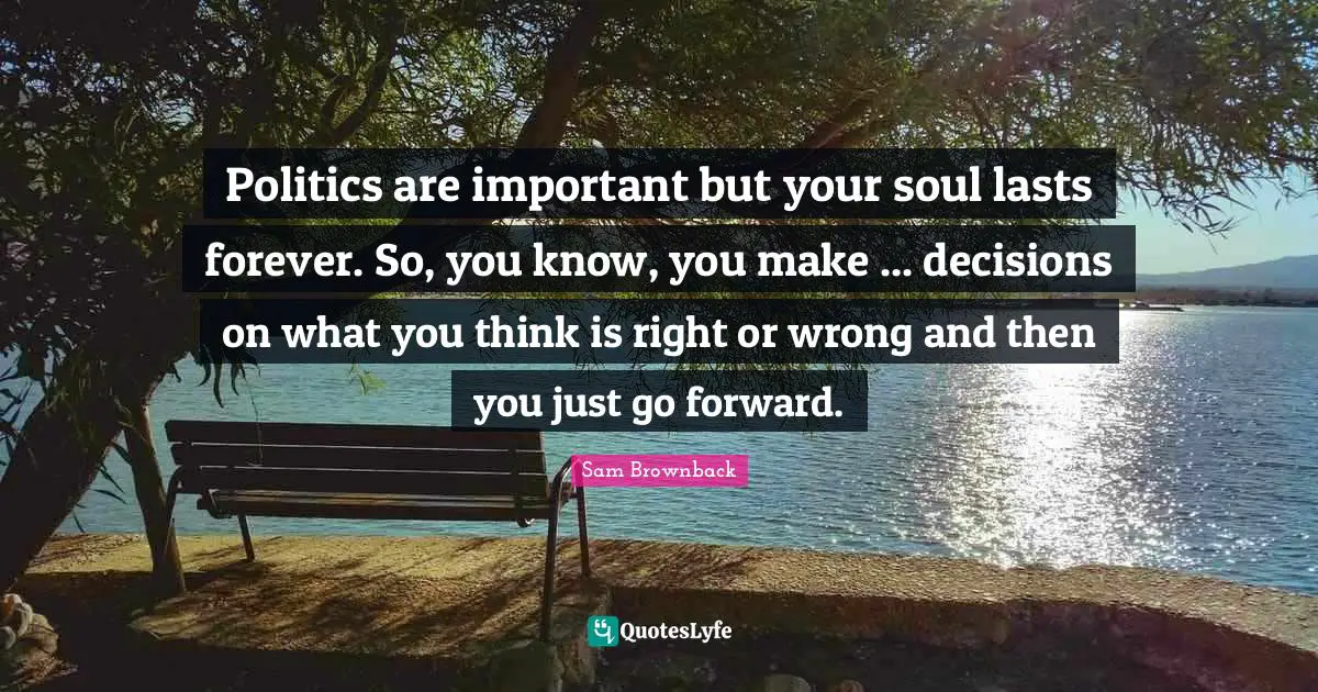 Politics are important but your soul lasts forever. So, you know, you make ... decisions on what you think is right or wrong and then you just go forward.