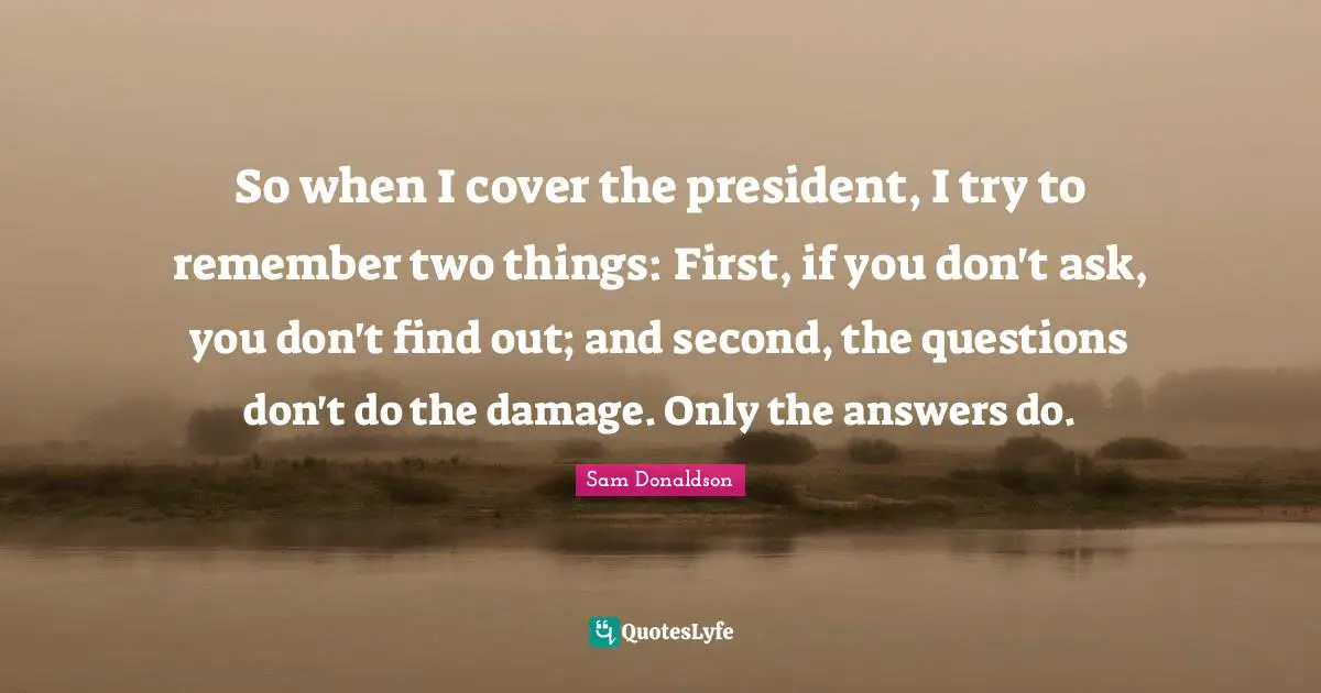 So when I cover the president, I try to remember two things: First, if you don't ask, you don't find out; and second, the questions don't do the damage. Only the answers do.