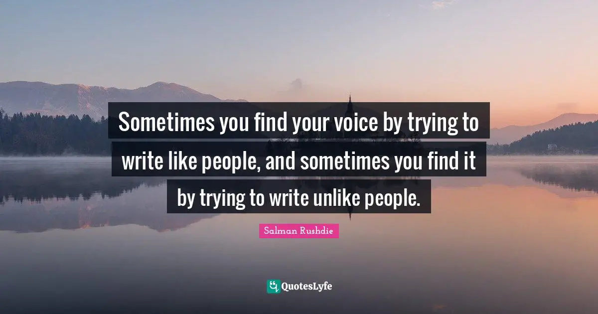 Sometimes you find your voice by trying to write like people, and sometimes you find it by trying to write unlike people.