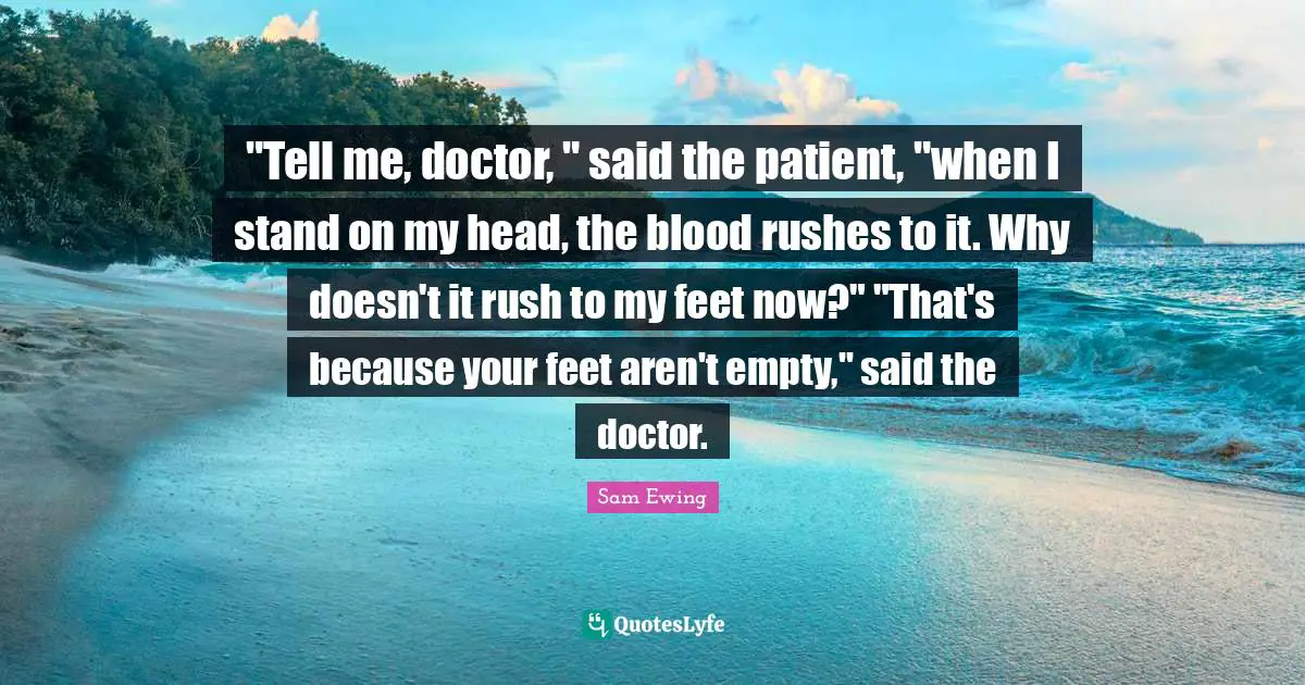 Sam Ewing Quotes: ""Tell me, doctor, " said the patient, "when I stand on my head, the blood rushes to it. Why doesn't it rush to my feet now?" "That's because your feet aren't empty," said the doctor."