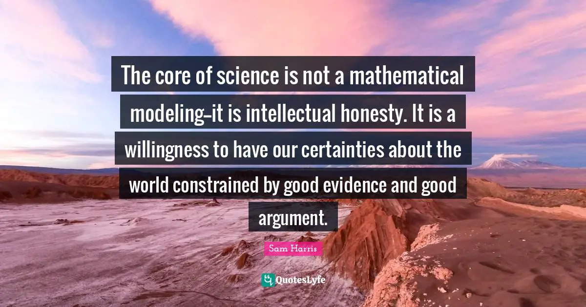 Modeling Quotes: "The core of science is not a mathematical modeling--it is intellectual honesty. It is a willingness to have our certainties about the world constrained by good evidence and good argument."