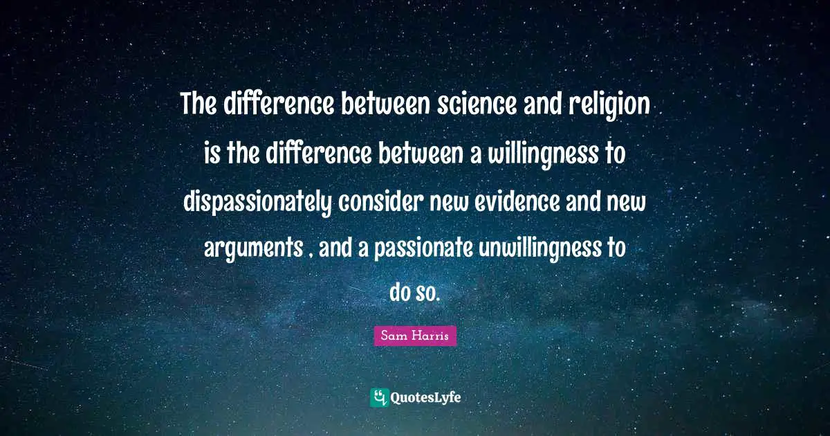 The difference between science and religion is the difference between a willingness to dispassionately consider new evidence and new arguments , and a passionate unwillingness to do so.