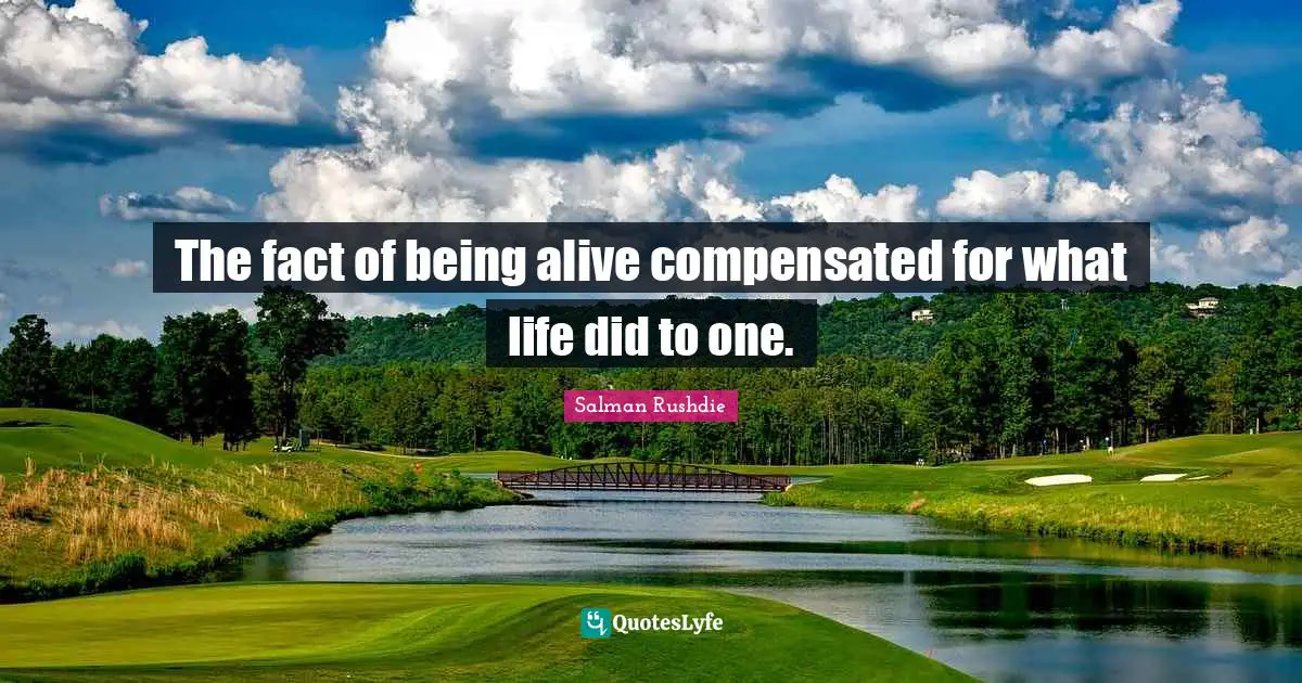 The fact of being alive compensated for what life did to one.