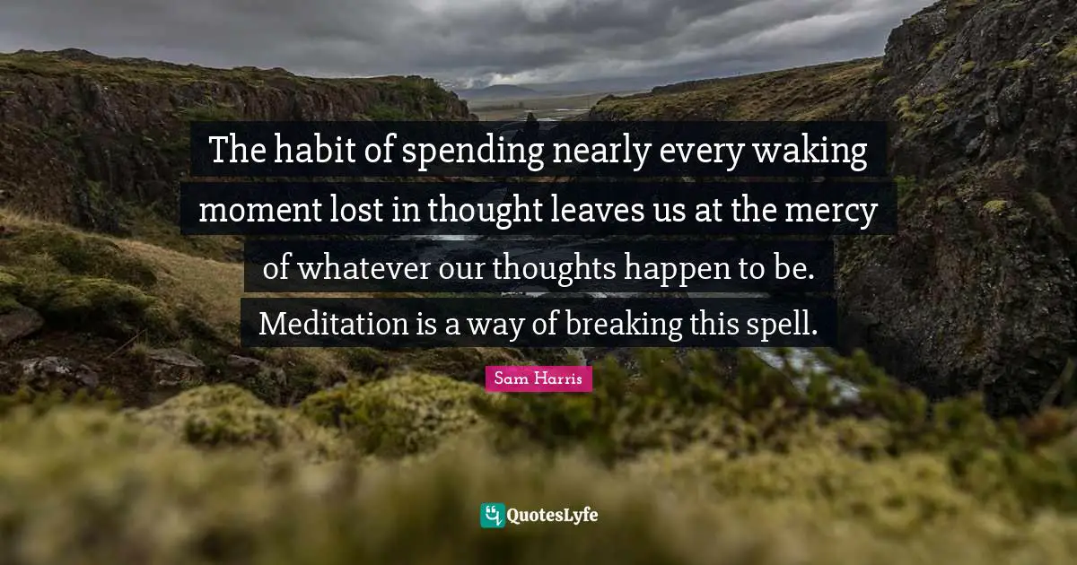 Our Thoughts Quotes: "The habit of spending nearly every waking moment lost in thought leaves us at the mercy of whatever our thoughts happen to be. Meditation is a way of breaking this spell."