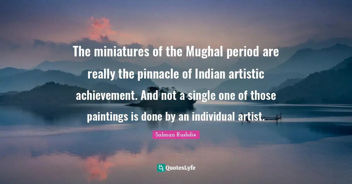 The miniatures of the Mughal period are really the pinnacle of Indian artistic achievement. And not a single one of those paintings is done by an individual artist.