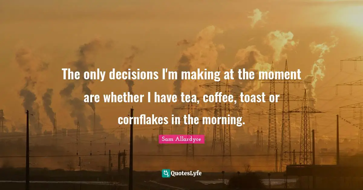 The only decisions I'm making at the moment are whether I have tea, coffee, toast or cornflakes in the morning.