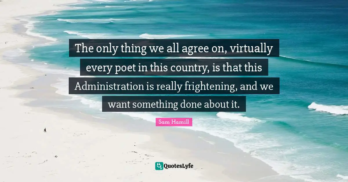 Sam Hamill Quotes: "The only thing we all agree on, virtually every poet in this country, is that this Administration is really frightening, and we want something done about it."