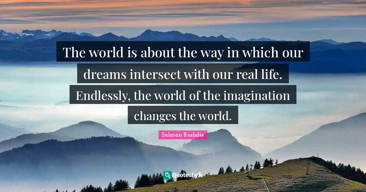 The world is about the way in which our dreams intersect with our real life. Endlessly, the world of the imagination changes the world.
