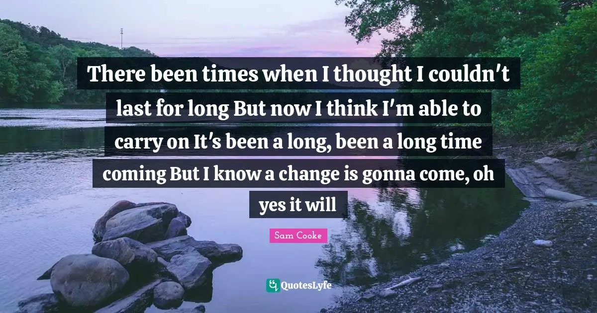 There been times when I thought I couldn't last for long But now I think I'm able to carry on It's been a long, been a long time coming But I know a change is gonna come, oh yes it will