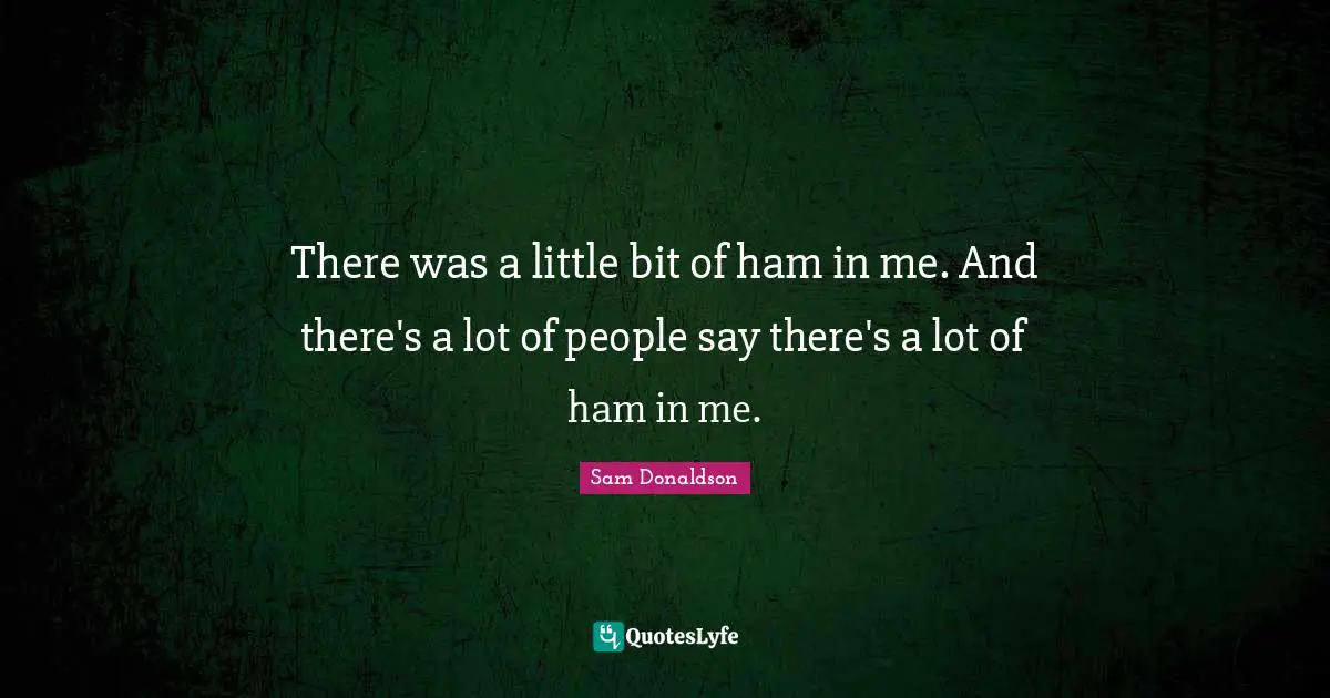 There was a little bit of ham in me. And there's a lot of people say there's a lot of ham in me.