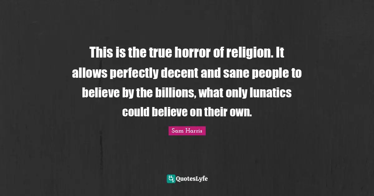 This is the true horror of religion. It allows perfectly decent and sane people to believe by the billions, what only lunatics could believe on their own.