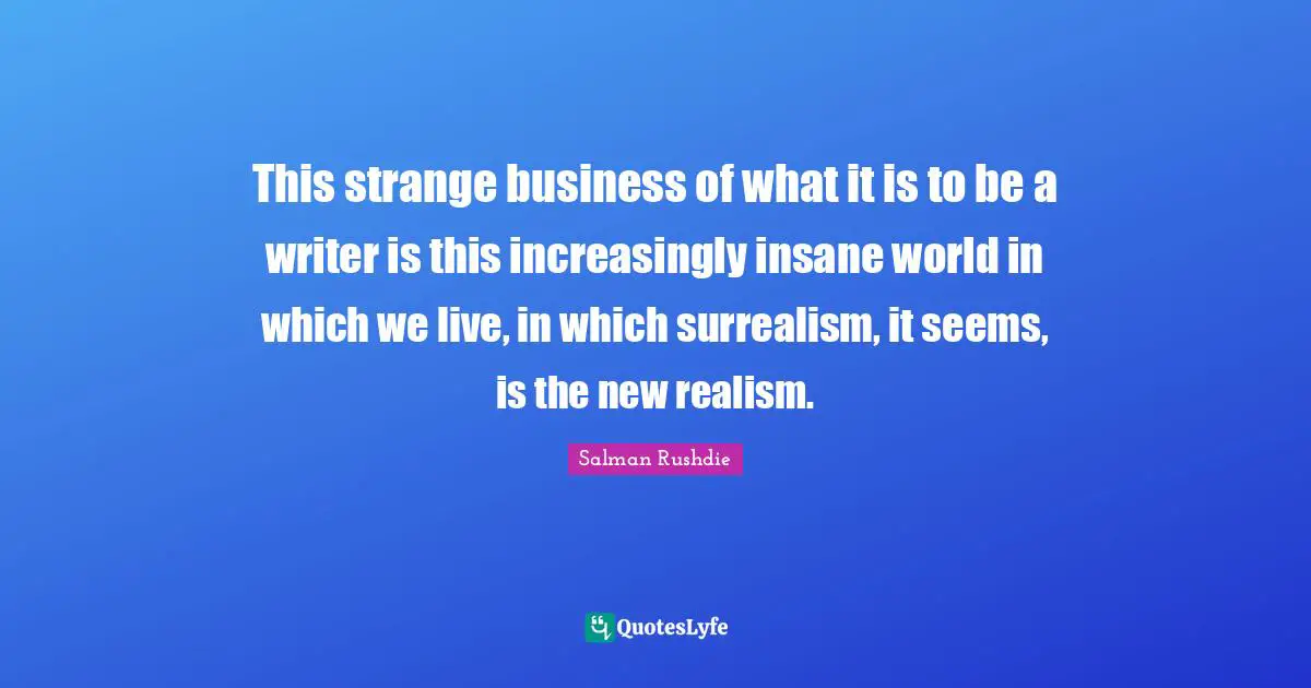 This strange business of what it is to be a writer is this increasingly insane world in which we live, in which surrealism, it seems, is the new realism.