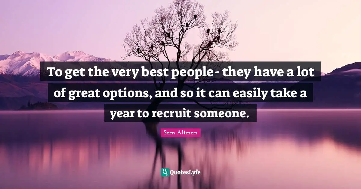 To get the very best people- they have a lot of great options, and so it can easily take a year to recruit someone.