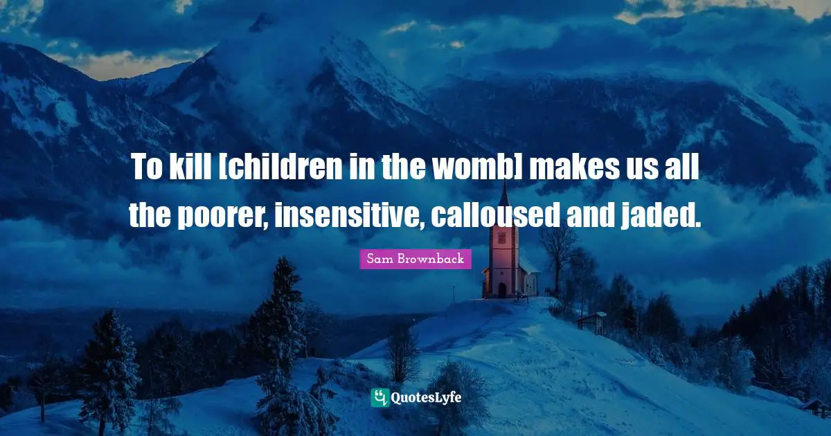 To kill [children in the womb] makes us all the poorer, insensitive, calloused and jaded.