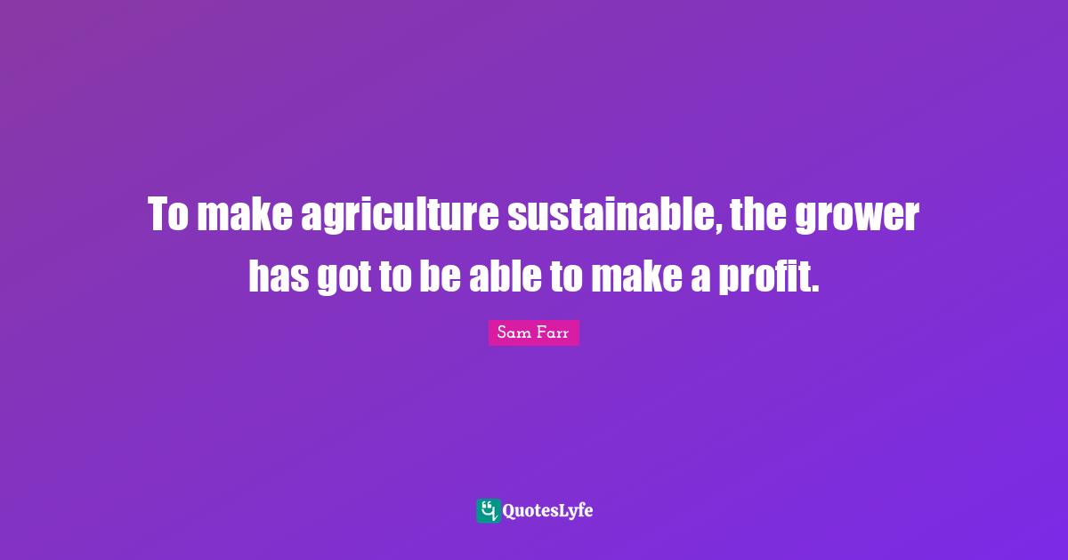 To make agriculture sustainable, the grower has got to be able to make a profit.