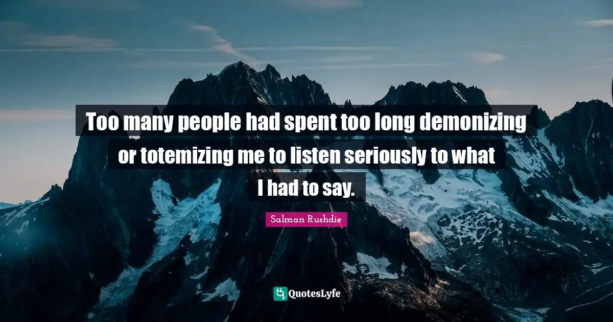 Too many people had spent too long demonizing or totemizing me to listen seriously to what I had to say.