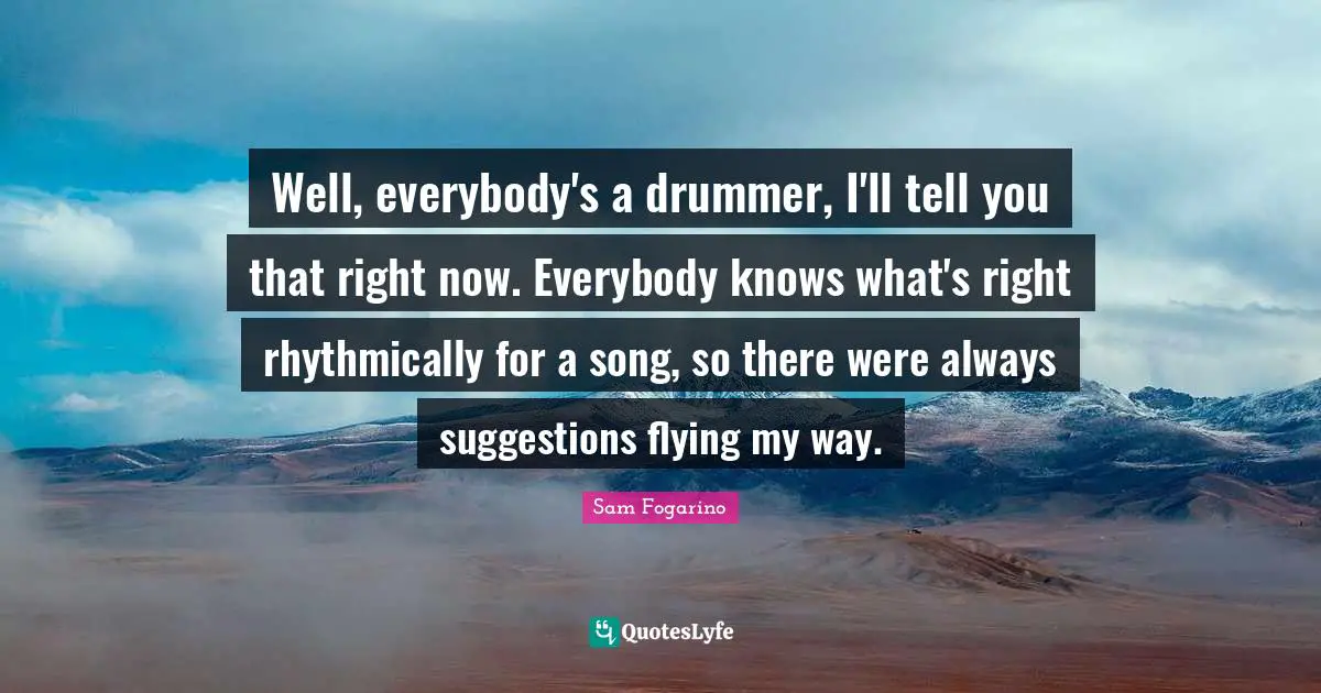 Well, everybody's a drummer, I'll tell you that right now. Everybody knows what's right rhythmically for a song, so there were always suggestions flying my way.