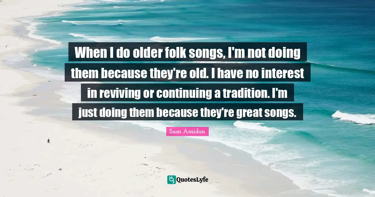 When I do older folk songs, I'm not doing them because they're old. I have no interest in reviving or continuing a tradition. I'm just doing them because they're great songs.
