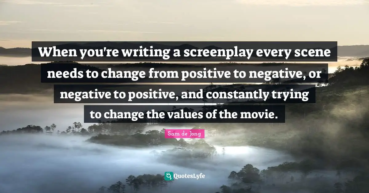 When you're writing a screenplay every scene needs to change from positive to negative, or negative to positive, and constantly trying to change the values of the movie.
