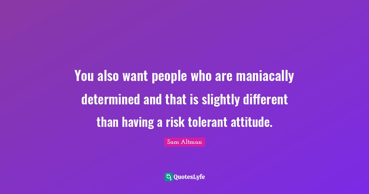You also want people who are maniacally determined and that is slightly different than having a risk tolerant attitude.