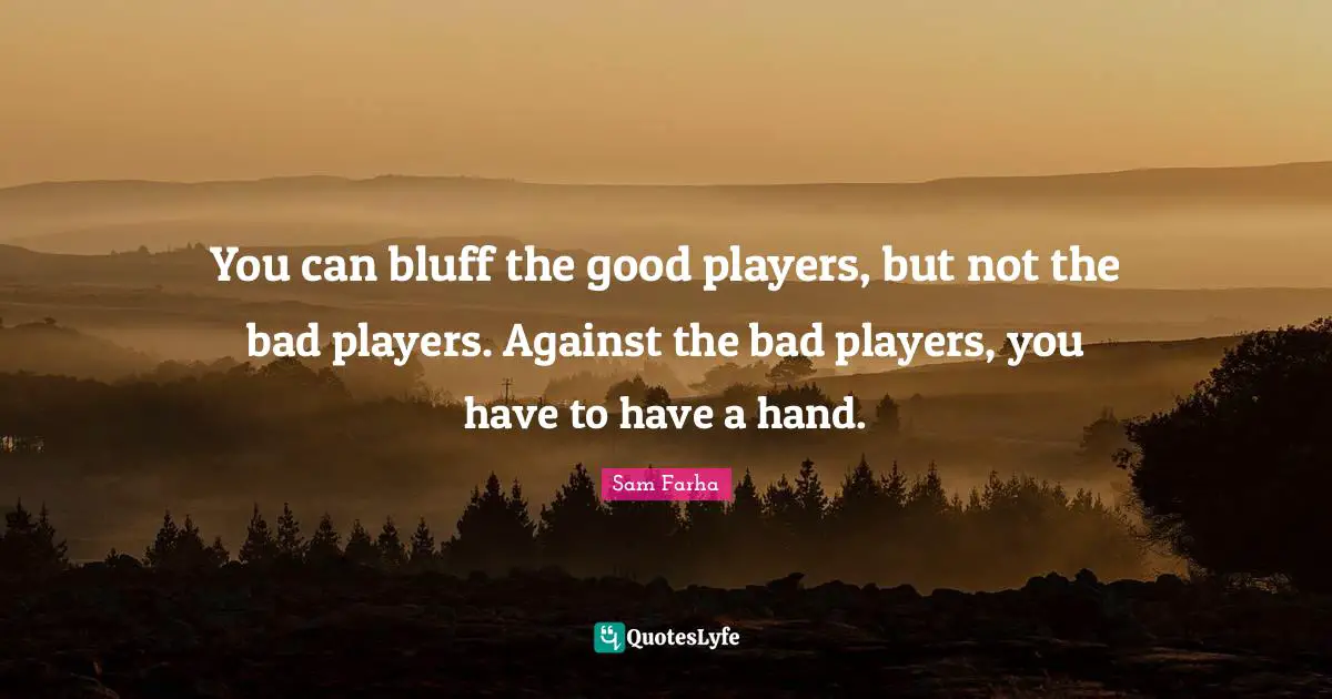 You can bluff the good players, but not the bad players. Against the bad players, you have to have a hand.