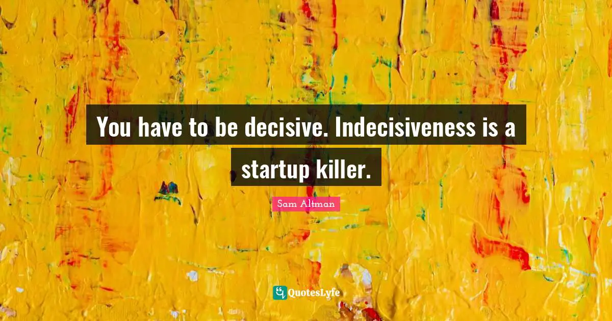 You have to be decisive. Indecisiveness is a startup killer.