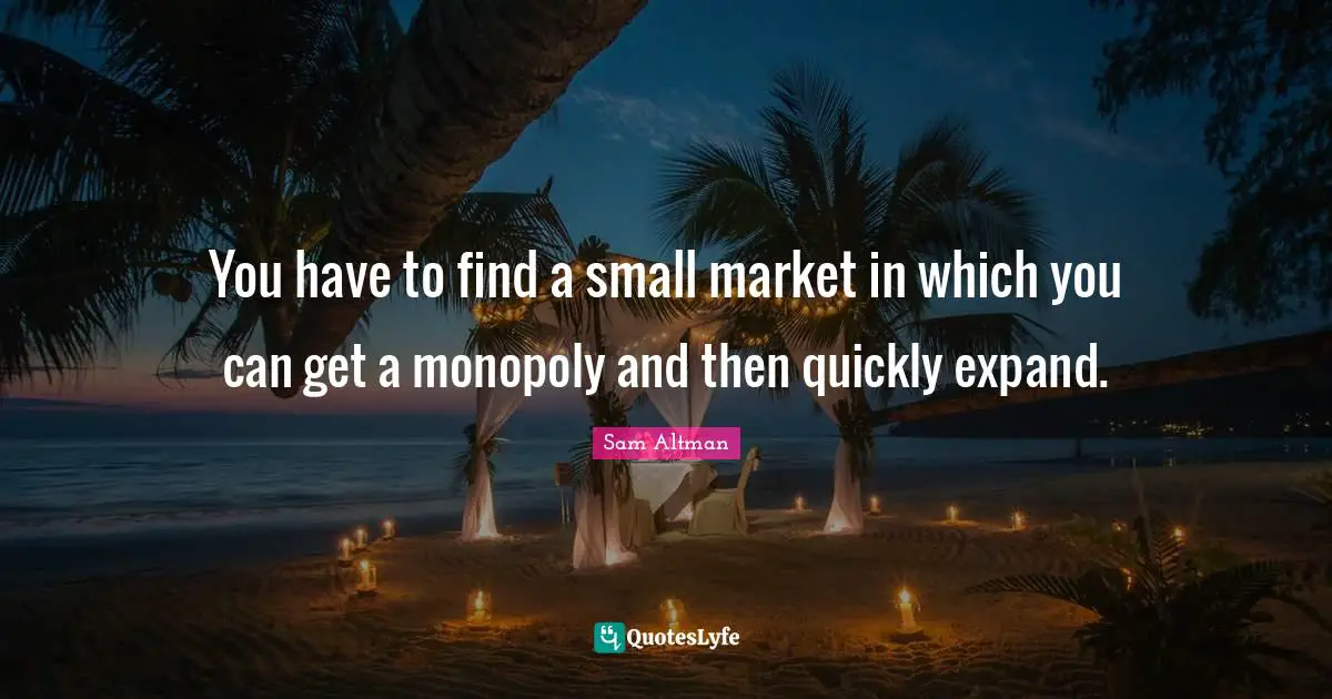 You have to find a small market in which you can get a monopoly and then quickly expand.
