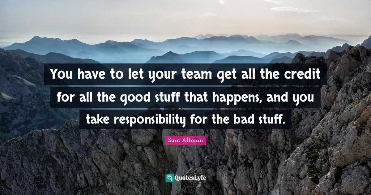 You have to let your team get all the credit for all the good stuff that happens, and you take responsibility for the bad stuff.