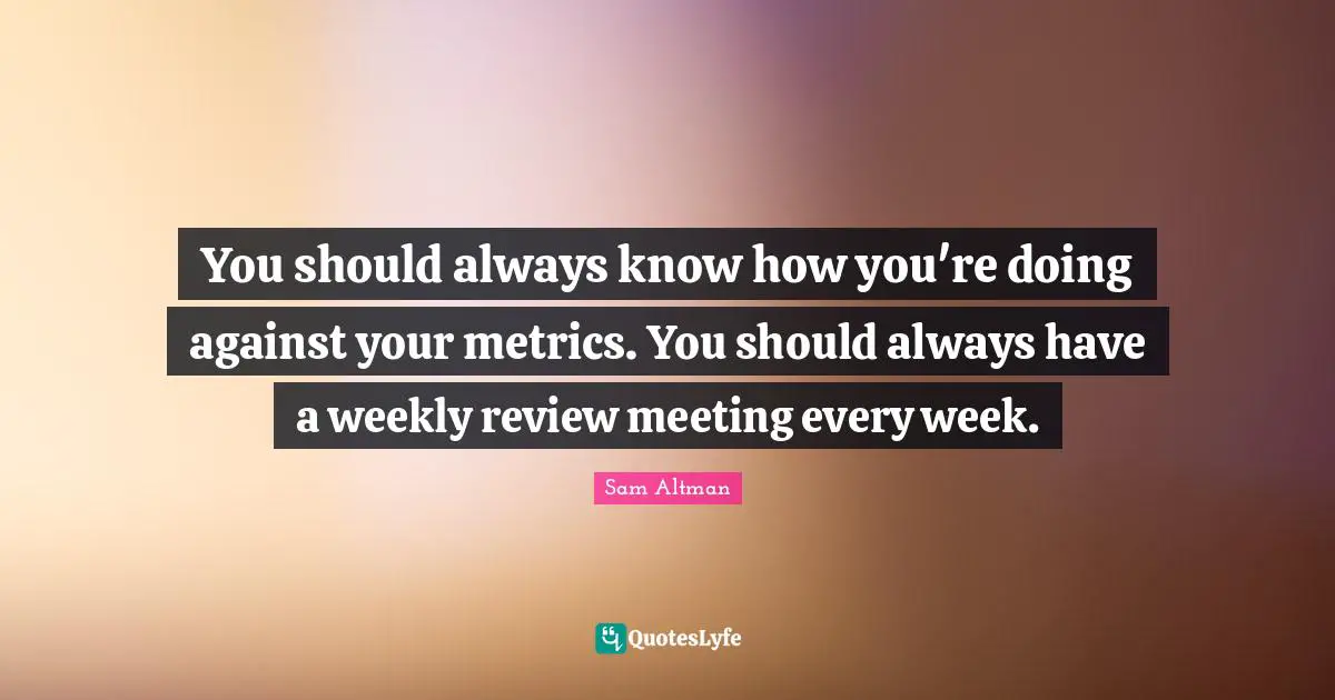 You should always know how you're doing against your metrics. You should always have a weekly review meeting every week.