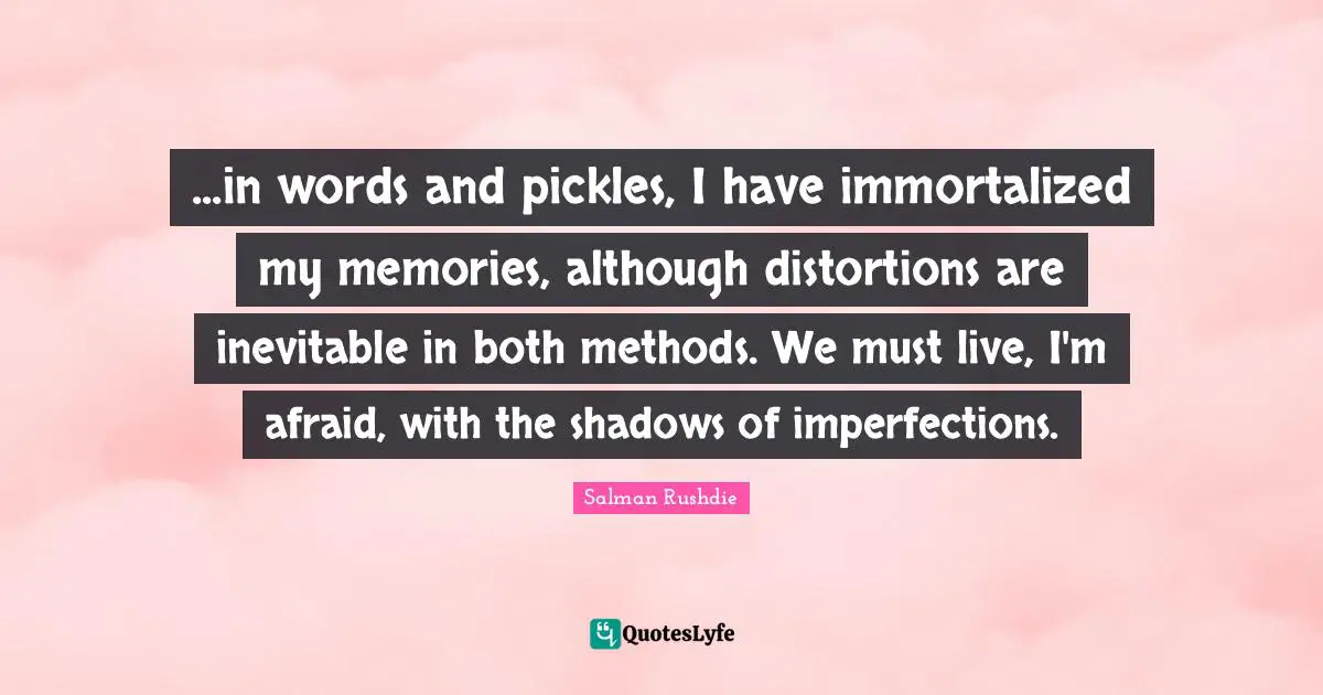 ...in words and pickles, I have immortalized my memories, although distortions are inevitable in both methods. We must live, I'm afraid, with the shadows of imperfections.
