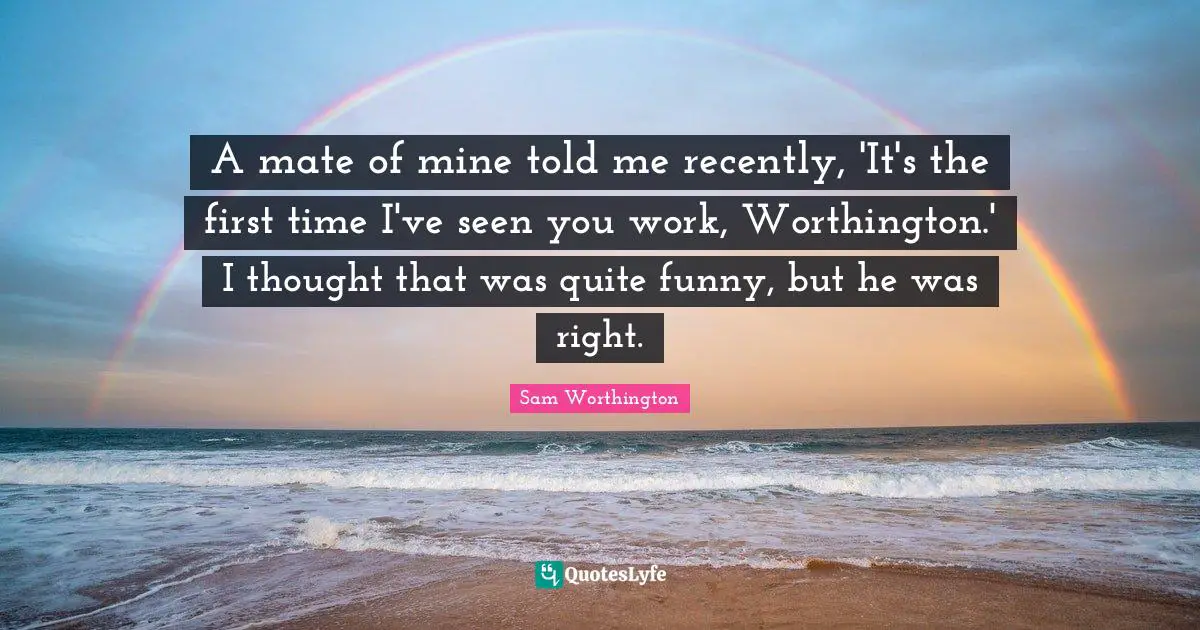 A mate of mine told me recently, 'It's the first time I've seen you work, Worthington.' I thought that was quite funny, but he was right.