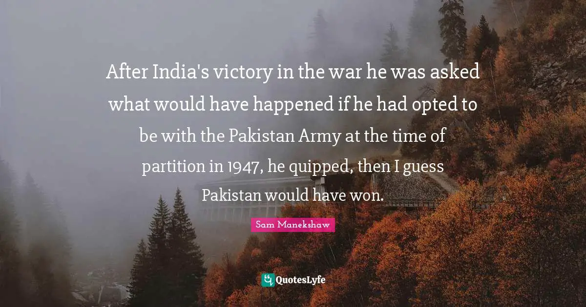 After India's victory in the war he was asked what would have happened if he had opted to be with the Pakistan Army at the time of partition in 1947, he quipped, then I guess Pakistan would have won.