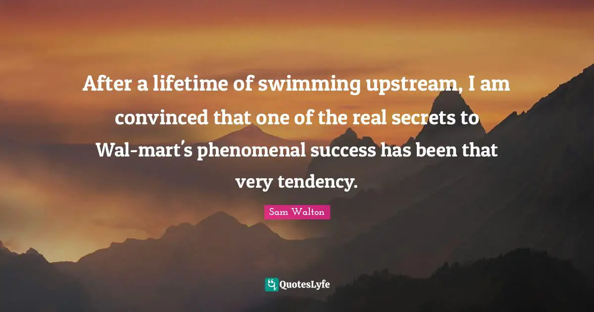 After a lifetime of swimming upstream, I am convinced that one of the real secrets to Wal-mart's phenomenal success has been that very tendency.
