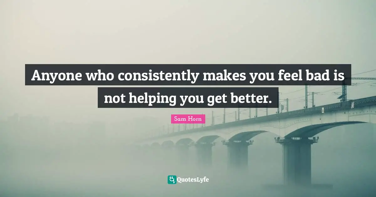 Anyone who consistently makes you feel bad is not helping you get better.