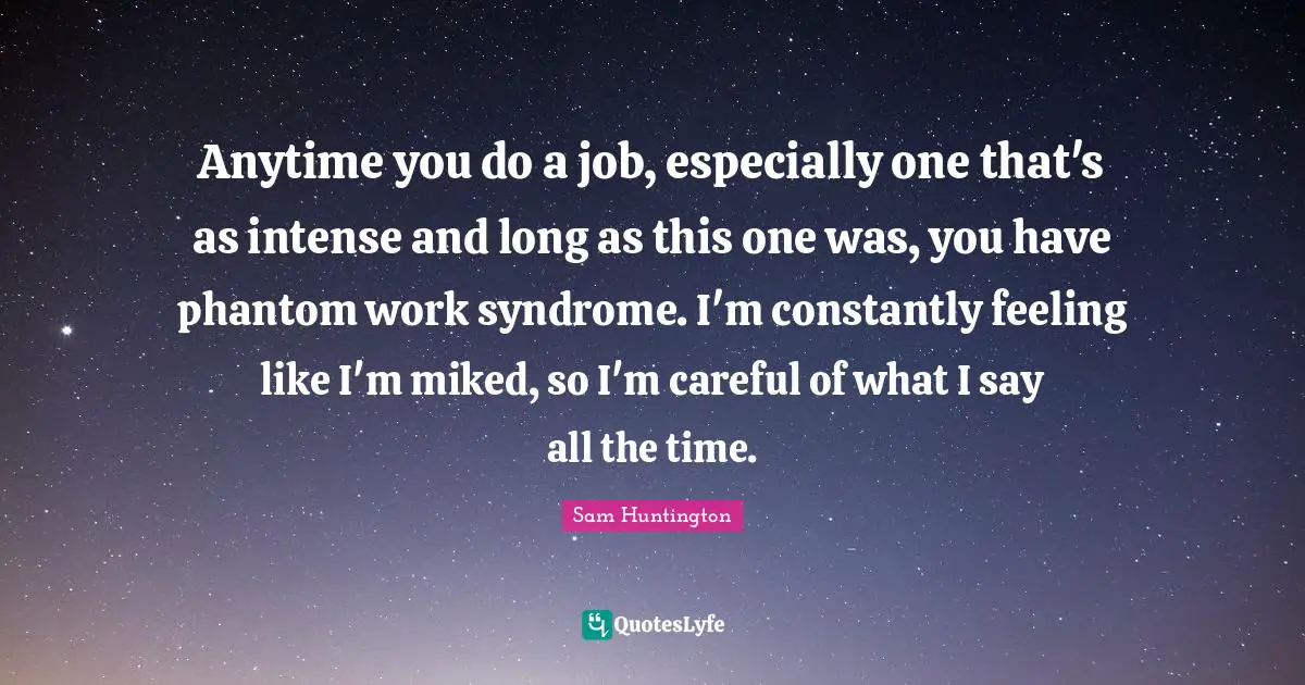 Anytime you do a job, especially one that's as intense and long as this one was, you have phantom work syndrome. I'm constantly feeling like I'm miked, so I'm careful of what I say all the time.